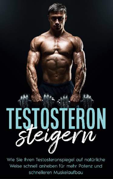 Testosteron steigern: Wie Sie Ihren Testosteronspiegel auf natürliche Weise schnell anheben für mehr Potenz und schnelleren M...